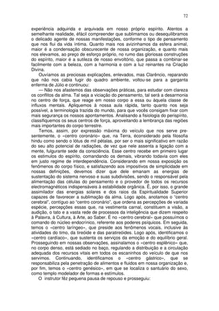 72

experiência adquirida e arquivada em nosso próprio espírito. Atentos a
semelhante realidade, éfácil compreender que sublimamos ou desequilibramos
o delicado agente de nossas manifestações, conforme o tipo de pensamento
que nos flui da vida íntima. Quanto mais nos avizinhamos da esfera animal,
maior é a condensação obscurecente de nossa organização, e quanto mais
nos elevamos, ao preço de esforço próprio, no rumo das gloriosas construções
do espírito, maior é a sutileza de nosso envoltório, que passa a combinar-se
facilmente com a beleza, com a harmonia e com a luz reinantes na Criação
Divina.
     Ouvíamos as preciosas explicações, enlevados, mas Clarêncio, reparando
que não nos cabia fugir do quadro ambiente, voltou-se para a garganta
enferma de Júlio e continuou:
     — Não nos afastemos das observações práticas, para estudar com clareza
os conflitos da alma. Tal seja a viciação do pensamento, tal será a desarmonia
no centro de força, que reage em nosso corpo a essa ou àquela classe de
influxos mentais. Apliquemos à nossa aula rápida, tanto quanto nos seja
possível, a terminologia trazida do mundo, para que vocês consigam fixar com
mais segurança os nossos apontamentos. Analisando a fisiologia do perispírito,
classifiquemos os seus centros de força, aproveitando a lembrança das regiões
mais importantes do corpo terrestre.
     Temos, assim, por expressão máxima do veículo que nos serve pre-
sentemente, o «centro coronário» que, na Terra, éconsiderado pela filosofia
hindu como sendo o lótus de mil pétalas, por ser o mais significativo em razão
do seu alto potencial de radiações, de vez que nele assenta a ligação com a
mente, fulgurante sede da consciência. Esse centro recebe em primeiro lugar
os estimulos do espírito, comandando os demais, vibrando todavia com eles
em justo regime de interdependência. Considerando em nossa exposição os
fenômenos do corpo físico, e satisfazendo aos impositivos de simplicidade em
nossas definições, devemos dizer que dele emanam as energias de
sustentação do sistema nervoso e suas subdivisões, sendo o responsável pela
alimentação das células do pensamento e o provedor de todos os recursos
electromagnéticos indispensáveis à estabilidade orgânica. Ë, por isso, o grande
assimilador das energias solares e dos raios da Espiritualidade Superior
capazes de favorecer a sublimação da alma. Logo após, anotamos o “centro
cerebral”, contíguo ao “centro coronário”, que ordena as percepções de variada
espécie, percepções essas que, na vestimenta carnal, constituem a visão, a
audição, o tato e a vasta rede de processos da inteligência que dizem respeito
à Palavra, à Cultura, à Arte, ao Saber. É no «centro cerebral» que possuímos o
comando do núcleo endocrínico, referente aos poderes psíquicos. Em seguida,
temos o «centro laríngeo», que preside aos fenômenos vocais, inclusive às
atividades do timo, da tireóide e das paratireóides. Logo após, identificamos o
«centro cardíaco», que sustenta os serviços da emoção e do equilíbrio geral.
Prosseguindo em nossas observações, assinalamos o «centro esplênico» que,
no corpo denso, está sediado no baço, regulando a distribuição e a circulação
adequada dos recursos vitais em todos os escaninhos do veículo de que nos
servimos. Continuando, identificamos o «centro gástrico», que se
responsabiliza pela penetração de alimentos e fluidos em nossa organização e,
por fim, temos o «centro genésico», em que se localiza o santuário do sexo,
como templo modelador de formas e estímulos.
     O instrutor fêz pequena pausa de repouso e prosseguiu:
 