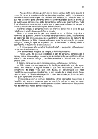 73

    — Não podemos olvidar, porém, que o nosso veículo sutil, tanto quanto o
corpo de carne, é criação mental no caminho evolutivo, tecido com recursos
tomados transitoriamente por nós mesmos aos celeiros do Universo, vaso de
que nos utilizamos para ambientar em nossa individualidade eterna a divina luz
da sublimação, com que nos cabe demandar as esferas do Espírito Puro. Tudo
é trabalho da mente no espaço e no tempo, a valer-se de milhares de formas, a
fim de purificar-se e santificar-se para a Glória Divina.
    Clarêncio afagou a garganta doente do menino, dando-nos a idéia de que
nela fixava o objeto de nossas lições, e aduziu:
    Quando a nossa mente, por atos contrários à Lei Divina, prejudica a
harmonia de qualquer um desses fulcros de força de nossa alma, naturalmente
se escraviza aos efeitos da ação desequilibrante, obrigando-se ao trabalho de
reajuste. No caso de Júlio, observamo-lo como autor da perturbação no «centro
laríngeo», alteração que se expressa por enfermidade ou desequilíbrio a
acompanhá-lo fatalmente à reencarnação.
    — E como sanará ele semelhante deficiência? — perguntei, edificado com
os esclarecimentos ouvidos.
    Com a serenidade invejável de sempre, o Ministro ponderou:
    — Nosso Júlio, de atenção encadeada à dor da garganta, constrangido a
pensar nela e padecendo-a, recuperar-se-á mentalmente para retificar o tônus
vibratório do «centro laríngeo, restabelecendo-lhe a normalidade em seu
próprio favor.
    E decerto para gravar, com mais segurança, a elucidação, concluiu:
    — Júlio renascerá num equipamento fisiológico deficitário que, de algum
modo, lhe retratará a região lesada a que nos reportamos. Sofrerá in-
tensamente do órgão vocal que, sem dúvida, se caracterizará por fraca
resistência aos assaltos microbianos, e, em virtude de o nosso amigo haver
menosprezado a bênção do corpo físico, será defrontado por lutas terríveis,
nas quais aprenderá a valorizá-lo.
     Em seguida, porém, o instrutor desdobrou várias operações magnéticas, a
benefício do pequeno enfermo, que se mantinha calmo, e, com os agra-
decimentos das duas solícitas irmãs que nos ouviam, atentamente, despedimo-
nos de retorno ao nosso domicílio espiritual.
 