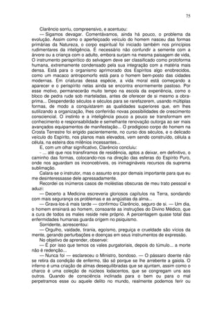 75

     Clarêncio sorriu, compreensivo, e acentuou:
     — Sigamos devagar. Comentávamos, ainda há pouco, o problema da
evolução. Assim como o aperfeiçoado veículo do homem nasceu das formas
primárias da Natureza, o corpo espiritual foi iniciado também nos princípios
rudimentares da inteligência. É necessário não confundir a semente com a
árvore ou a criança com o adulto, embora surjam na mesma paisagem de vida,
O instrumento perispirítico do selvagem deve ser classificado como protoforma
humana, extremamente condensado pela sua integração com a matéria mais
densa. Está para o organismo aprimorado dos Espíritos algo enobrecidos,
como um macaco antropomorfo está para o homem bem-posto das cidades
modernas. Em criaturas dessa espécie, a vida moral está começando a
aparecer e o perispírito nelas ainda se encontra enormemente pastoso. Por
esse motivo, permanecerão muito tempo na escola da experiência, como o
bloco de pedra rude sob marteladas, antes de oferecer de si mesmo a obra-
prima... Despenderão séculos e séculos para se rarefazerem, usando múltiplas
formas, de modo a conquistarem as qualidades superiores que, em lhes
sutilizando a organização, lhes conferirão novas possibilidades de crescimento
consciencial. O instinto e a inteligência pouco a pouco se transformam em
conhecimento e responsabilidade e semelhante renovação outorga ao ser mais
avançados equipamentos de manifestação... O prodigioso corpo do homem na
Crosta Terrestre foi erigido pacientemente, no curso dos séculos, e o delicado
veículo do Espírito, nos planos mais elevados, vem sendo construído, célula a
célula, na esteira dos milênios incessantes...
     E, com um olhar significativo, Clarêncio concluiu:
     - ... até que nos transfiramos de residência, aptos a deixar, em definitivo, o
caminho das formas, colocando-nos na direção das esferas do Espírito Puro,
onde nos aguardam os inconcebíveis, os inimagináveis recursos da suprema
sublimação.
     Calara-se o instrutor, mas o assunto era por demais importante para que eu
me desinteressasse dele apressadamente.
     Recordei os inúmeros casos de moléstias obscuras de meu trato pessoal e
aduzi:
     — Decerto a Medicina escreveria gloriosos capítulos na Terra, sondando
com mais segurança os problemas e as angústias da alma...
     — Grava-los-á mais tarde — confirmou Clarêncio, seguro de si. — Um dia,
o homem ensinará ao homem, consoante as instruções do Divino Médico, que
a cura de todos os males reside nele próprio. A percentagem quase total das
enfermidades humanas guarda origem no psiquismo.
     Sorridente, acrescentou:
     — Orgulho, vaidade, tirania, egoísmo, preguiça e crueldade são vícios da
mente, gerando perturbações e doenças em seus instrumentos de expressão.
     No objetivo de aprender, observei:
     — É por isso que temos os vales purgatoriais, depois do túmulo... a morte
não é redenção...
     — Nunca foi — esclareceu o Ministro, bondoso. — O pássaro doente não
se retira da condição de enfermo, tão só porque se lhe arrebente a gaiola. O
inferno é uma criação de almas desequilibradas que se ajuntam, assim como o
charco é uma coleção de núcleos lodacentos, que se congregam uns aos
outros. Quando de consciência inclinada para o bem ou para o mal
perpetramos esse ou aquele delito no mundo, realmente podemos ferir ou
 
