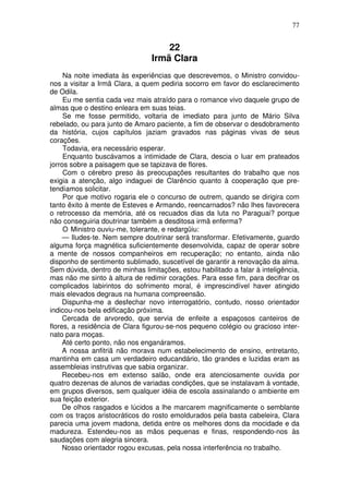 77


                                     22
                                 Irmã Clara
     Na noite imediata às experiências que descrevemos, o Ministro convidou-
nos a visitar a Irmã Clara, a quem pediria socorro em favor do esclarecimento
de Odila.
     Eu me sentia cada vez mais atraído para o romance vivo daquele grupo de
almas que o destino enleara em suas teias.
     Se me fosse permitido, voltaria de imediato para junto de Mário Silva
rebelado, ou para junto de Amaro paciente, a fim de observar o desdobramento
da história, cujos capítulos jaziam gravados nas páginas vivas de seus
corações.
     Todavia, era necessário esperar.
     Enquanto buscávamos a intimidade de Clara, descia o luar em prateados
jorros sobre a paisagem que se tapizava de flores.
     Com o cérebro preso às preocupações resultantes do trabalho que nos
exigia a atenção, algo indaguei de Clarêncio quanto à cooperação que pre-
tendíamos solicitar.
     Por que motivo rogaria ele o concurso de outrem, quando se dirigira com
tanto êxito à mente de Esteves e Armando, reencarnados? não lhes favorecera
o retrocesso da memória, até os recuados dias da luta no Paraguai? porque
não conseguiria doutrinar também a desditosa irmã enferma?
     O Ministro ouviu-me, tolerante, e redargüiu:
     — Iludes-te. Nem sempre doutrinar será transformar. Efetivamente, guardo
alguma força magnética suficientemente desenvolvida, capaz de operar sobre
a mente de nossos companheiros em recuperação; no entanto, ainda não
disponho de sentimento sublimado, suscetível de garantir a renovação da alma.
Sem dúvida, dentro de minhas limitações, estou habilitado a falar à inteligência,
mas não me sinto à altura de redimir corações. Para esse fim, para decifrar os
complicados labirintos do sofrimento moral, é imprescindível haver atingido
mais elevados degraus na humana compreensão.
     Dispunha-me a desfechar novo interrogatório, contudo, nosso orientador
indicou-nos bela edificação próxima.
     Cercada de arvoredo, que servia de enfeite a espaçosos canteiros de
flores, a residência de Clara figurou-se-nos pequeno colégio ou gracioso inter-
nato para moças.
     Até certo ponto, não nos enganáramos.
     A nossa anfitriã não morava num estabelecimento de ensino, entretanto,
mantinha em casa um verdadeiro educandário, tão grandes e luzidas eram as
assembleias instrutivas que sabia organizar.
     Recebeu-nos em extenso salão, onde era atenciosamente ouvida por
quatro dezenas de alunos de variadas condições, que se instalavam à vontade,
em grupos diversos, sem qualquer idéia de escola assinalando o ambiente em
sua feição exterior.
     De olhos rasgados e lúcidos a lhe marcarem magnificamente o semblante
com os traços aristocráticos do rosto emoldurados pela basta cabeleira, Clara
parecia uma jovem madona, detida entre os melhores dons da mocidade e da
madureza. Estendeu-nos as mãos pequenas e finas, respondendo-nos às
saudações com alegria sincera.
     Nosso orientador rogou excusas, pela nossa interferência no trabalho.
 