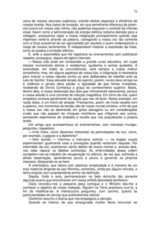 79

usina de nossos recursos orgânicos, criando efeitos especiais à eficiência de
nossas tarefas. Nos casos de exceção, em que semelhante diferença de poten-
cial ocorre em nossa vida íntima, não podemos esquecer o controle da inflexão
vocal. Assim como a administração da energia elétrica reclama atenção para a
voltagem, precisamos vigiar a nossa indignação principalmente quando seja
imperioso vertê-la através da palavra, carregando a nossa voz tão somente
com a força suscetível de ser aproveitada por aqueles a quem endereçamos a
carga de nossos sentimentos. É indispensável modular a expressão da frase,
como se gradua a emissão elétrica...
     E, ante a assembléia que lhe registrava os ensinamentos com justificável
respeito, prosseguiu, depois de ligeiro intervalo:
     — Nossa vida pode ser comparada a grande curso educativo, em cujas
classes inumeráveis damos e recebemos, ajudamos e somos ajudados. A
serenidade, em todas as circunstâncias, será sempre a nossa melhor
conselheira, mas, em alguns aspectos de nossa luta, a indignação é necessária
para marcar a nossa repulsa contra os atos deliberados de rebelião ante as
Leis do Senhor. Essa elevada tensão de espírito, porém, nunca deve arrojar-se
à violência e jamais deve perder a dignidade de que fomos investidos,
recebendo da Divina Confiança a graça do conhecimento superior. Basta,
dentro dela, a nossa abstenção dos atos que íntimamente reprovamos, porque
a nossa atitude é uma corrente de indução magnética. Em torno de nós, quem
simpatiza conosco geralmente faz aquilo que nos vê fazer. Nosso exemplo, em
razão disso, é um fulcro de atração. Precisamos, assim, de muita cautela com
a palavra, nos momentos de tensão alta do nosso mundo emotivo, a fim de que
a nossa voz não se desmande em gritos selvagens ou em considerações
cruéis que não passam de choques mortíferos que infligimos aos outros,
semeando espinheiros de antipatia e revolta que nos prejudicarão a própria
tarefa.
     Um amigo que acompanhava os ensinamentos, com interesse invulgar,
perguntou, respeitoso:
     — Irmã Clara, como devemos interpretar as perturbações da voz, como,
por exemplo, a gaguez e a diplofonia?
     — Sem dúvida — informou a instrutora, solícita —, os órgãos vocais
experimentam igualmente lutas e provações quando reclamam reajuste. Por
intermédio da voz, praticamos vários delitos de tirania mental e, através dela,
nos cabe reparar os débitos contraídos. As enfermidades dessa ordem
compelem-nos ao trabalho de recuperação no silêncio, de vez que, sofrendo a
alheia observação, aprendemos pouco a pouco a governar os próprios
impulsos, afeiçoando-os ao bem.
     A orientadora, que falava com absoluta simplicidade e à maneira de um
anjo maternal dirigindo-se aos filhinhos, comentou, ainda por alguns minutos, o
tema singular com surpreendente primor de definição.
     Depois, finda a aula, permaneceram no belo domicílio tão somente
algumas jovens que encontravam em nossa anfitriã desvelada benfeitora.
     Clara convidou-nos a pequena peça contígua e o Ministro deu-lhe a
conhecer o objetivo de nossa visitação. Alguém na Terra precisava ouvi-la, a
fim de modificar-se. A interlocutora perguntou, com carinho, quanto às
particularidades do serviço que pretendíamos realizar.
     Clarêncio resumiu o drama que nos empolgava a atenção.
     Quando se inteirou de que amargurada mulher devia renunciar ao
 