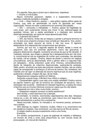 8

     Em seguida, falou para a jovem que o observava, respeitosa:
     — Chame a irmã Eulália.
     Alguns momentos passaram, rápidos, e a cooperadora mencionada
apareceu irradiando bondade e simpatia.
     — Irmã — disse Clarêncio, preciso —, este gráfico registra aflitivo apelo de
Evelina, cuja volta ao aprendizado na carne foi garantida por nossa
organização. Parece-me estar a pobrezinha em extremas dificuldades...
     — Sim — concordou a interpelada —, Evelina, apesar da fragilidade do
novo corpo, vem sustentando imensa luta moral. O pai, sobrecarregado de
questões íntimas, tem a saúde periclitante e a madrasta vem sofrendo
obstinada perseguição, por parte de nossa desventurada Odila.
     — A genitora de Evelina?
     — Sim, ela mesma. Ainda não se resignou a perder a primazia feminina no
lar. Há dois anos empenho energia e boa vontade por dissuadi-la. Vive, porém,
enovelada nos laços escuros do ciúme e não nos ouve, O egoísmo
desbordante fá-la esquecida dos compromissos que abraçou.
     Zulmira, por sua vez, a segunda esposa de Amaro, desde a morte do
pequenino Júlio caiu em profundo abatimento. Como não ignoramos, o
pequeno desencarnou afogado, consoante as provas de que se fêz devedor. A
madrasta, contudo, que chegou a desejar-lhe o desaparecimento por não amá-
lo, encontrando-se sob as sugestões da mulher que a precedeu nas atenções
do marido, crê-se culpada... Evelina, depois de perder o maninho em trágicas
circunstâncias, acha-se desorientada, entre o genitor aflito e a segunda mãe,
em desespero... Ainda anteontem, pude vê-la. Chorava, comovedoramente,
diante da fotografia da mãezinha desencarnada, suplicando-lhe proteção.
Odila, porém, envolvida nas teias das próprias criações mentais, não se mostra
capaz de corresponder à confiança e à ternura da menina. Ela, entretanto, tem
insistido com tal vigor na obtenção de socorro espiritual que as suas rogativas,
quebrando a direção, chegam até aqui, de tal modo...
     Reparávamos o pequeno gráfico em Silêncio.
     Sustando a pausa longa, o Ministro fixou Hilário e indagou:
     — Compreendem agora o que seja uma oração refratada? Evelina recorre
ao espírito materno que não se encontra em condições de escutá-la, mas a
solicitação não se perde... Desferida em elevada frequência, a súplica de nossa
irmãzinha vara os círculos inferiores e procura o apoio que lhe não faltará.
     Passeando em nós o olhar muito lúcido, concluiu:
     — Desejariam cooperar conosco na tarefa assistencial?
     Sem dúvida, o caso fascinava-nos a atenção.
     O orientador, no entanto, recomendou esperássemos dois dias. Desejava
inteirar-se, a sós, de todas as ocorrências, para instruir-nos com segurança,
quando estivéssemos a usufruir-lhe a companhia.
     Nossa excursão, todavia, foi marcada e, no momento preciso, achávamo-
nos a postos.
     Sem delonga na viagem, Clarêncio, Eulália, Hilário e eu encontramo-nos
em residência modesta, mas confortável, num dos bairros do Rio de Janeiro.
     O relógio citadino acusava exatamente vinte e uma horas.
     Entrâmos.
     Em estreito compartimento, à guisa de gabinete de trabalho e biblioteca,
um homem de trinta e cinco anos presumíveis lia, com visíveis sinais de
preocupação, um manual de mecânica.
 
