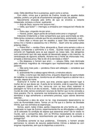 82

visão. Odila identificar-lhe-á a presença, assim como a vemos.
     Com efeito, vimos que a genitora de Evelina, tocada por aqueles dedos
celestes, proferiu um grito de encantamento selvagem e caiu de joelhos.
     Naturalmente ofuscada pelo brilho de que se envolvia a visitante
inesperada, começou a chorar, suplicando:
     — Anjo de Deus, socorre-me! socorre-me!...
     — Odila, que fazes? — interrogou a emissária com inesquecível inflexão de
ternura.
     — Estou aqui, vingando-me por amor...
     — Haverá, porém, algum ponto de contacto entre amor e vingança?
     Indicando timidamente a triste companheira que jazia acorrentada ao leito,
Odila tentou conservar a atitude que lhe era característica, exclamando, cruel:
     — Devo alijar a intrusa que me assaltou a casa! Esta miserável mulher
tomou-me o marido e assassinou-me o filhinho!... Quem ama faz justiça pelas
próprias mãos!...
     — Pobre filha! — revidou Clara, abraçando-a. Quem ama semeia a vida e a
alegria, combatendo o sofrimento e a morte... Quando nosso culto afetivo se
converte em flagelação para os que seguem ao nosso lado, não abrigamos
outro sentimento que não seja aquele do desvairado apego a nós mesmos, na
centralização do egoísmo aviltante. Achamo-nos à frente de infortunada irmã,
arrojada a dolorosa prova. Não te dói vê-la derrotada e infeliz?
     — Ela desposou o homem que amo!... — soluçou Odila, mais dominada
pela influência magnética da mensageira que impressionada por suas belas
palavras.
     — Não seria mais justo — ponderou Clara sem afetação — considerar que
ele a desposou?
     E, acariciando-lhe a cabeça agora trêmula, a instrutora aduziu:
     — Odila, o ciúme que não destruímos, enquanto dispomos da oportunidade
de trabalhar no corpo denso, transforma-se em aflitiva fogueira a calcinar-nos o
coração, depois da morte.
     Acalma-te! A mulher de carne, que eras, precisa agora oferecer lugar à
mulher de luz que deves ser. A porta do lar terrestre, onde te supunhas rainha
de pequeno império sem fira, cerrou-se com os teus olhos materiais! A
passagem na Terra é um dia na escola... Todos os bens que desfrutávamos no
mundo de onde viemos constituíam recursos do Senhor que no-los concedia a
título precário. Por lá, raramente nos lembramos de que o tesouro do carinho
doméstico é algo semelhante a sementeira preciosa, cujos valores devemos
estender...
     Começamos a obra de amor no lar, mas énecessário desenvolvê-la no
rumo da Humanidade inteira. Temos um só Pai que é o Senhor da Bondade
Infinita, que nos centraliza as esperanças...
     Somos, assim, todos irmãos, partes integrantes de uma família só... Já te
imaginaste no lugar de Zulmira, experimentando-lhe as dificuldades e aflições?
Já te colocaste na condição do esposo que asseveras amar? Se te visses no
mundo, sem a companhia dele, com os filhinhos necessitados de consolo e
sustentação, não sentirias reconhecimento por alguém que te auxiliasse a
protegê-los?
     Consideras somente os teus problemas... Entretanto, o homem amado
permanece no cárcere de escuros padecimentos íntimos a debater-se com
enigmas inquietantes, sem que te disponhas a socorrê-lo...
 