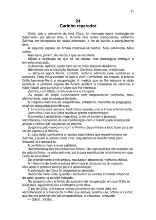 85


                                 24
                          Carinho reparador
     Odila, sob o patrocínio da irmã Clara, foi internada numa instituição de
tratamento, por alguns dias, e, durante sete noites consecutivas, visitámos
Zulmira, em companhia de nosso orientador, a fim de auxiliar o soerguimento
dela.
     A segunda esposa de Amaro mostrava-se melhor. Mais silenciosa. Mais
calma.
     Não saíra, porém, da inércia a que se recolhera.
     Alijara a excitação de que se via objeto, mas prosseguia entregue a
extrema prostração.
      Subnutrida, apática, sustentava-se no mais absoluto desânimo.
     Atendendo-nos à inquirição habitual, Clarêncio observou, prestimoso:
     — Acha-se agora liberta, contudo, reclama estímulo para subtrair-se à
exaustão. Falta-lhe a vontade de lutar e viver. Confiemos, no entanto. A própria
Odila favorecer-lhe-á a recuperação. A medida que se lhe restaure a visão
espiritual, a primeira esposa de Amaro aceitará o imperativo de renúncia e
fraternidade para construir o futuro que lhe interessa.
     Zulmira, com efeito, continuava livre e tranquila.
      As peças do corpo funcionavam com irrepreensível harmonia, mas,
efetivamente, algo prosseguia faltando...
     A máquina mostrava-se reequilibrada, entretanto, mantinha-se preguiçosa,
exigindo adequadas providências.
     Transcorrida uma semana, Irmã Clara convidou-nos a breve entendimento.
     Comunicou-nos que Odila revelava grande transformação.
     Submetida à assistência magnética, a fim de sondar o passado,
reconhecera o impositivo de sua colaboração com o marido para alcançarem
ambos a vitória real nos planos do espírito.
     Suspirava pelo reencontro com o filhinho, dispunha-se a tudo fazer para ser
útil ao esposo e à filhinha...
     E, para tanto, combateria a repulsa espontânea que experimentava por
Zulmira, a quem auxiliaria como irmã, reajustando-se devidamente para
fortalecê-la e ampará-la.
     A benfeitora mostrava-se satisfeita.
     Recomendava-nos trouxéssemos Amaro, tão logo pudesse ele ausentar-se
do veículo físico, na noite próxima, até à casa espiritual de refazimento em que
Odila se encontrava.
     Do entendimento entre ambos, resultariam decerto os melhores efeitos.
     A mãezinha de Evelina estava reformada e daria provas do reajuste,
efetuando o primeiro esforço para a reconciliação.
     A solicitação de Clara foi alegremente atendida.
     Depois de meia-noite, quando o ferroviário se rendeu à branda influência
do sono, guiamo-lo ao sítio indicado.
     No aposento claro e florido do santuário de recuperação em que Odila se
localizava, aguardava-nos a instrutora junto dela.
     O pai de Júlio, que seguia menos consciente ao nosso lado, em
reconhecendo a presença da mulher que amava, ajoelhou-se, cobrou a lucidez
que lhe era possível em tais circunstâncias, e exclamou, enlevado:
     — Odila!... Odila!...
 