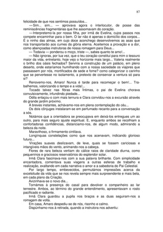87

felicidade de que nos sentimos possuídos...
     — Sim... sim... — aprovava agora o interlocutor, de posse das
reminiscências fragmentárias que lhe assomavam do coração.
     — Interpretemo-la por nossa filha, por irmã de Evelina, cujos passos nos
compete encaminhar para o bem. O lar não é apenas o domicílio dos corpos...
É o ninho das almas, em cujo doce aconchego desenvolvemos as asas que
nos transportarão aos cumes da glória eterna. Aceitemos a provação e a dor,
como abençoadas instrutoras de nossa romagem para Deus...
     — Todavia — ponderou o moço, triste —, sabes quanto te amo!...
     — Não ignoras, por tua vez, que o teu coração constitui para mim o tesouro
maior da vida, entretanto, hoje vejo o horizonte mais largo... Valeria realmente
o brilho dos oásis fechados? Serviria a construção de um palácio, em pleno
deserto, onde estaríamos humilhando com a nossa saciedade os viajores que
passassem por nós, mortificados de sede e fome? como categorizar o carinho
que se pervertesse no isolamento, a pretexto de conservar a ventura só para
si?
     Renovemo-nos, Amaro! Nunca é tarde para recomeçar o bem!... Tra-
balhemos, valorizando o tempo e a vida!...
     Tocado talvez nas fibras mais Íntimas, o pai de Evelina chorava
convulsivamente, infundindo piedade...
     Odila enlaçou-o com mais ternura e Clara convidou-nos a excursão através
do grande jardim próximo.
     A breves instantes, achávamo-nos em plena contemplação do céu...
     Os dois cônjuges instalaram-se em perfumado recanto para a conversação
a sós.
     Notámos que a orientadora se preocupava em deixá-los entregues um ao
outro, para mais seguro ajuste espiritual. E, enquanto ambos se recolhiam a
confortadoras confidências, distanciamo-nos, de algum modo, admirando a
beleza da noite.
     Maravilhoso, o firmamento cintilava.
     Longínquas constelações como que nos acenavam, indicando glorioso
futuro...
     Virações suaves deslizavam, de leve, quais se fossem cariciosas e
intangíveis mãos do vento, animando-nos a cabeça.
     Flores de rara beleza vertiam do cálice raios de claridade diurna, como
pequeninos e graciosos reservatórios do esplendor solar.
     Irmã Clara fascinava-nos com a sua palavra brilhante. Com simplicidade
encantadora, comentava suas viagens a outras esferas de trabalho e
realização, exaltando em cada narrativa o amor e a sabedoria do Pai Celestial.
     Por largo tempo, embevecidos, permutámos impressões acerca da
excelsitude da vida que se nos revela sempre mais surpreendente e mais bela,
em cada plano da Criação.
     Avizinhava-se o novo dia...
     Tornámos à presença do casal para devolver o companheiro ao lar
terrestre. Ambos, ao término do grande entendimento, apresentavam o rosto
pacificado e radiante.
     Irmã Clara guardou a pupila nos braços e as duas seguiram-nos a
romagem de volta.
     Em casa, Amaro despediu-se de nós, risonho e calmo.
     Dispúnhamo-nos à retirada, quando a instrutora nos advertiu:
 