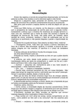 89


                                 25
                            Reconciliação
     Amaro não registrou o convite da companheira desencarnada, em forma de
palavras ouvidas, mas recebeu-o como silencioso apelo à vida mental.
     Dirigiu-se a pequenina copa, pensando em Zulmira, com o insopitável
desejo de comunicar-lhe o estranho contentamento de que se via possuído.
     Não seria justo envolver a esposa doente na onda de alegria em que se
banhava?
     Vimos que Odila tremeu um instante, ao lhe observar a súbita felicidade
com a perspectiva de restauração do carinho para com a segunda mulher.
Compreendi o esforço que a iniciativa lhe reclamava ao coração feminino e,
mais uma vez, reconheci que a morte do corpo não exonera o Espírito da
obrigação de renovar-se. No fundo, não podia sentir, de imediato, plena
isenção de ciúme, entretanto, aceitava o ideal de sublimação que se lhe
implantara no sentimento e não parecia disposta a perder a oportunidade de
reajuste.
     Anotando-lhe a queda de forças, Clara abeirou-se dela e falou, maternal:
     — Prossigamos firmes. Todo bem que fizeres a Zulmira redundará em
favor de ti mesma. Não esmoreças. Ajuda-te. A vontade, à procura do bem,
realiza milagres em nós mesmos, O sacrifício é o preço da verdadeira
felicidade.
     O abraço afetuoso da benfeitora infundiu-lhe energias novas.
     Os olhos dela brilharam outra vez.
     Enlaçada ao marido, impeliu-o docemente ao leito em que a pobre doente
repousava.
     A enferma, por certo, desde muito perdera o contacto com qualquer
manifestação afetiva por parte do companheiro, e, assim, ao lhe ver o sem-
blante carinhoso e feliz, exibiu larga nota de espanto.
     — Zulmira! — perguntou ele, inclinando-se para o seu rosto ossudo e
desconsolado — estás realmente melhor?
     — Sim... sim... — suspirou a interpelada, hesitante.
     — Escuta! Hoje, amanheci pensando em nós, em nossa felicidade... Não
julgas seja tempo de reagirmos contra o sofrimento que nos cerca? preocupo-
me por ti, acamada e abatida, desde a morte de Júlio...
     Notei que do tórax de Amaro emanava largo fluxo de energia radiante,
assim como um jato de raios de luz verde-prateada que envolveram o busto de
Zulmira, despertando-lhe emotividade incoercível.
     A desventurada senhora começou a chorar, dando-nos a impressão de que
os fluidos arremessados sobre ela lhe lavavam o coração.
     Clarêncio, calmo, informou:
     — Como vemos, a sinceridade dispõe de recursos característicos. Emite
forças que não deixam margem a enganos. O sentimento puro com que Amaro
se dirige agora à esposa é fator decisivo para que ela se reerga e se cure.
     O ferroviário, auxiliado por Odila, enxugou as lágrimas que corriam
copiosas daqueles olhos macerados e tristes e continuou:
     — Peço confies em mim! afinal de contas, somos companheiros um do
outro... como poderei ser feliz sem o teu concurso? não nos casamos para
chorar...
     — Amaro! — exclamou a interlocutora agoniada, conservando ainda os
 
