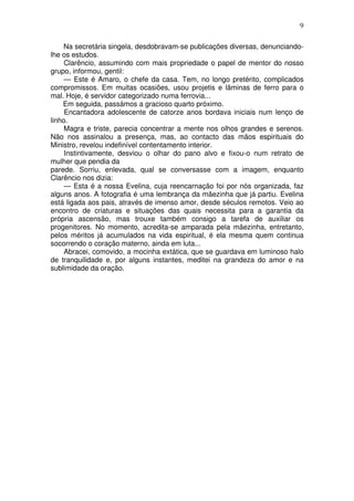 9

    Na secretária singela, desdobravam-se publicações diversas, denunciando-
lhe os estudos.
     Clarêncio, assumindo com mais propriedade o papel de mentor do nosso
grupo, informou, gentil:
     — Este é Amaro, o chefe da casa. Tem, no longo pretérito, complicados
compromissos. Em muitas ocasiões, usou projetis e lâminas de ferro para o
mal. Hoje, é servidor categorizado numa ferrovia...
    Em seguida, passámos a gracioso quarto próximo.
     Encantadora adolescente de catorze anos bordava iniciais num lenço de
linho.
     Magra e triste, parecia concentrar a mente nos olhos grandes e serenos.
Não nos assinalou a presença, mas, ao contacto das mãos espirituais do
Ministro, revelou indefinível contentamento interior.
     Instintivamente, desviou o olhar do pano alvo e fixou-o num retrato de
mulher que pendia da
parede. Sorriu, enlevada, qual se conversasse com a imagem, enquanto
Clarêncio nos dizia:
     — Esta é a nossa Evelina, cuja reencarnação foi por nós organizada, faz
alguns anos. A fotografia é uma lembrança da mãezinha que já partiu. Evelina
está ligada aos pais, através de imenso amor, desde séculos remotos. Veio ao
encontro de criaturas e situações das quais necessita para a garantia da
própria ascensão, mas trouxe também consigo a tarefa de auxiliar os
progenitores. No momento, acredita-se amparada pela mãezinha, entretanto,
pelos méritos já acumulados na vida espiritual, é ela mesma quem continua
socorrendo o coração materno, ainda em luta...
     Abracei, comovido, a mocinha extática, que se guardava em luminoso halo
de tranquilidade e, por alguns instantes, meditei na grandeza do amor e na
sublimidade da oração.
 
