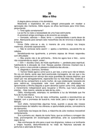 93


                                    26
                                 Mãe e filho
     A alegria plena coroara o trio doméstico.
     Mostrando a expectativa de uma colegial preocupada em receber a
aprovação dos mentores, Odila ergueu os olhos lacrimosos para Irmã Clara,
perguntando:
     — Terei agido corretamente?
     Lia-se-lhe no rosto a necessidade de uma frase estimulante.
     A venerável amiga conchegou-a de encontro ao coração.
     — Venceste, valorosa — disse, terna —; compreendeste o santo dever do
amor. Abençoarás para sempre este maravilhoso dia de renúncia e doação de
ti mesma.
     Vimos Odila colar-se a ela, à maneira de uma criança nos braços
maternais, chorando copiosamente.
     — Não te comovas tanto assim! — apelou a benfeitora, osculando-lhe os
cabelos.
     Sensibilizando-nos igualmente, a primeira esposa de Amaro respondeu
com dificuldade:
     — Meu pranto não é de sofrimento... Sinto-me agora leve e feliz... como
não compreendia eu assim, antes!...
     — Sim — elucidou Clara, de modo significativo —, perdeste peso espiritual,
habilitando-te à elevação de nível. Nossas paixões inferiores ímantam-nos à
Terra, como o visco prende o pássaro a distância das alturas...
     E, afagando-a, acentuou, bondosa:
     — Vamos! Deste agora o amor puro e, por isso, o amor puro não te faltará.
De ora em diante, serás aqui bem-aventurada mensageira, de vez que o teu
coração permanecerá em serviço dos anjos guardiães de nossos destinos, que
velam por nós abnegadamente, esperando-nos na Vida Mais Alta. Cedendo o
carinho de teu companheiro à outra mulher, de cuja colaboração necessita ele
para redimir-se, conquistaste nele novo patrimônio de afetividade, e,
aproximando a filhinha daquela a quem devemos querer como irmã, adquiriste
o merecimento indispensável para recuperar o filhinho, cujo futuro poderás
orientar... Hoje mesmo, estarás ao lado de teu Júlio...
     Odila, transfigurada, estampou no semblante a luz da felicidade que lhe
fluía do mundo interior.
     O Sol inundava a Terra de raios vivificantes, quando a reconduzimos ao
hospital, com a promessa de buscá-la, mais tarde, para a viagem ao Lar da
Bênção.
     Com efeito, transcorridas algumas horas, quando a pausa dos nossos
compromissos de trabalho nos ofereceu a oportunidade precisa, convocámo-la
ao reencontro.
     Sustentada nos braços de Clara, a mãezinha de Júlio revelava inexcedível
contentamento.
     Era a primeira vez, depois da morte física, que se confiava a romagem tão
linda, prorrompendo em exclamações admirativas, ante os surpreendentes
jogos da luz.
     Nas vizinhanças do sítio para o qual nos dirigíamos, inalava o ar tonificante
a longos haustos, deslumbrando-se na visão da Natureza saturada de
perfumes e adornada de flores.
 