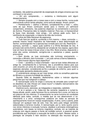 98

condições, não podemos prescindir da cooperação de amigos sinceros que nos
conheçam e nos amem.
    — Ah! sim, compreendo... — exclamou a interlocutora com algum
desapontamento.
    — Sempre ocupada com a nossa casa e com a nossa família, nunca pude
efetivamente cultivar tantas afeições, como seria de desejar. Amaro, porem...
    — Perfeitamente — atalhou o Ministro, completando-lhe a frase —, estou
certo de que Amaro continuará sendo para o menino um admirável
companheiro, entretanto, não podemos dispensar no cometimento o concurso
de Zulmira. Precisamos dela no trabalho maternal. Para isso, é imprescindível
te faças mais devotada, mais amiga... Um esforço pede outro. Sem o
lubrificante da cooperação, a máquina da vida não funciona.
    Os olhos de Odila faiscaram de esperança.
    — Tudo farei por ajudá-la, auxiliando a mim mesma — disse, comovida —,
entendo mesmo nesse imperativo de fraternidade a doce determinação do
Senhor, constrangendo-me a operosa boa vontade para com ela. Realmente —
acentuou, sorrindo —, reparo quão sublime é a Infinita Bondade do Céu. A
princípio lutei contra Zulmira, desejando ser amada de meu esposo, agora devo
lutar em favor de nossa irmã por amar o meu filho. Muito erramos, disputando o
amor dos outros, entretanto, corrigimo-nos e acertamos o passo, quando
procuramos.
    — Sem dúvida, as tuas conclusões são luminoso ensinamento —
concordou o Ministro, bem humorado —; em tudo vemos a Eterna Sabedoria.
    — Devo buscar alguma regra específica?
    — Creio — ponderou o nosso orientador —que as tuas visitas afetuosas ao
antigo lar, consolidando-lhe a harmonia, são a providência básica para que
Júlio encontre um clima de confiança. Admito que o nosso pequeno reclama
especiais atenções, considerando-se-lhe a posição de enfermo, para quem a
reencarnação apresenta obstáculos justos.
    O entendimento alongou-se por mais tempo, entre os conselhos paternais
do Ministro e a sincera humildade da visitante.
    Quando Odila se despediu, desfechámos sobre o instrutor algumas
perguntas que nos fustigavam a cabeça.
    A reencarnação como lei exigia o concurso da amizade para cumprir-se?
os desafetos da vida influiam em nosso futuro? o trabalho reencarnatório não
seria uma imposição natural?
    Clarêncio ouviu, atencioso, as indagações e respondeu, satisfeito:
    — A lei é sempre a lei. Cabe-nos tão somente respeitá-la e cumpri-la.
Nossa atitude, porém, pode favorecer-lhe ou contrariar-lhe o curso, em favor ou
em prejuízo de nós mesmos, O renascimento na carne funciona em condições
idênticas para todos, contudo, à medida que se nos desenvolvem o co-
nhecimento e o amor, conseguimos colaborar em todos os serviços do
aperfeiçoamento moral em nossas recapitulações. A alma, como a planta, pode
ressurgir em qualquer trato de solo, mas não seria justo relegar sementes
selecionadas a terrenos incultos. A reencarnação, por si, tanto quanto ocorre
nos reinos inferiores à evolução humana, obedece a princípios embriogênicos
automáticos, com bases na sintonia magnética; contudo, em se tratando de
criaturas com alguns passos à frente da multidão comum, é possível ajustar
providências que favoreçam a execução da tarefa a cumprir. Nesses casos, a
plantação de simpatia é fator decisivo na obtenção dos recursos de que
 