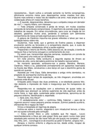 99

necessitamos... Quem cultiva a amizade somente na família consangüínea,
dificilmente encontra meios para desempenhar certas missões fora dela.
Quanto mais extenso o nosso raio de trabalho e de amor, mais ampla se faz a
colaboração alheia em nosso benefício.
     — E quando, desprevenidos, deixamos que a antipatia cresça em derredor
de nós? — inquiriu Hilário, com interesse.
     — Toda antipatia conservada é perda de tempo, em muitas ocasiões
acrescida de lamentáveis compromissos. O espinheiro da aversão exige longos
trabalhos de reajuste. Em várias circunstâncias, para curar as chagas de um
desafeto, gastamos muitos anos, perdendo o contacto com admiráveis
companheiros de nossa jornada espiritual para a Grande Luz.
     A palavra de Clarêncio impunha-nos graves reflexões e talvez por isso a
quietação baixou sobre nós.
     Soubemos, mais tarde, que a genitora de Evelina passou a dispensar
envolvente carinho ao ferroviário e à companheira doente, que, à custa de
muito esforço dela, restabeleceu afinal a saúde orgânica.
     Preparando o retorno do filhinho, Odila associou-se, de coração, à tarefa de
restaurar-lhes a harmonia conjugal e o contentamento de viver.
     Foi assim que, transcorridas algumas semanas, recebemos um convite da
Irmã Clara para uma visita ao Lar da Bênção.
     Em noite próxima, Odila conduziria a segunda esposa de Amaro ao
encontro de Júlio, como derradeira preliminar do trabalho reencarnatório.
     No momento aprazado, achávamo-nos a postos. Blandina, Mariana,
Clarêncio, Hilário e eu, palestrando animadamente em aposentos reservados
na Escola das Mães, cercávamos o alvo berço em que o doentinho gemia de
quando em quando.
     Assistida por irmã Clara, Odila demandara o antigo ninho doméstico, no
propósito de acompanhar Zulmira até nós.
     Decorrido algum tempo de expectação, as três chegaram, envolvidas em
luminosa onda de paz.
     Enlaçada pelos braços das duas protetoras, a ex-obsidiada parecia feliz,
não obstante a impressão de medo e insegurança que lhe transparecia do
olhar.
     Respondeu-nos as saudações com a estranheza de quase todos os
encarnados que alcançam as esferas superiores da vida espiritual, antes da
morte física, e, logo após, sustentada pelas companheiras, aproximou-se do
pequeno enfermo, identificando-o, espantada.
     — Será Júlio, meu Deus?
     — É verdadeiramente Júlio! — confirmou Odila, fraternal — para ele te
rogamos socorro! nosso pequeno precisa renascer, Zulmira! poderás auxiliá-lo,
oferecendo-lhe o regaço de mãe?
     Vimos a interpelada em lágrimas de alegria.
     Inclinou-se sobre o menino, afagando-o com intraduzível ternura, e falou
em voz quase sufocada pela comoção:
     — Estou pronta! Devo a Júlio cuidados que lhe neguei... Louvo
reconhecidamente a Deus por esta graça! Sinto que assim nunca mais serei
assaltada pelo remorso de não haver feito por ele quanto me competia!... Será
meu filho, sim!... Conchegá-lo-ei de encontro ao peito! Ó Senhor, ampara-me!...
     Abraçou o menino enfermo e afigurou-se-nos, desde então, incapaz de
qualquer sintonia conosco.
 