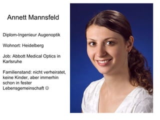 Annett Mannsfeld Diplom-Ingenieur Augenoptik Wohnort: Heidelberg Job: Abbott Medical Optics in  Karlsruhe Familienstand: nicht verheiratet, keine Kinder, aber immerhin  schon in fester  Lebensgemeinschaft   