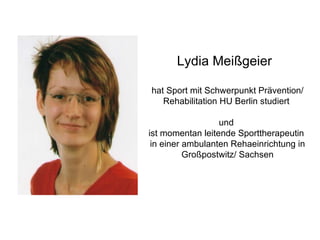 Lydia Meißgeier hat Sport mit Schwerpunkt Prävention/ Rehabilitation HU Berlin studiert  und  ist momentan leitende Sporttherapeutin  in einer ambulanten Rehaeinrichtung in Großpostwitz/ Sachsen 