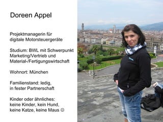 Doreen Appel Projektmanagerin für  digitale Motorsteuergeräte Studium: BWL mit Schwerpunkt  Marketing/Vertrieb und  Material-/Fertigungswirtschaft Wohnort: München Familienstand: ledig,  in fester Partnerschaft Kinder oder ähnliches: keine Kinder, kein Hund,  keine Katze, keine Maus   