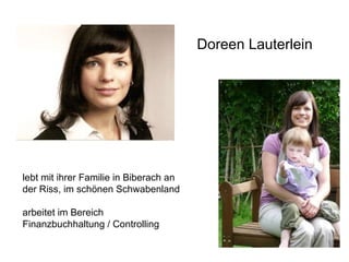 Doreen Lauterlein lebt mit ihrer Familie in Biberach an der Riss, im schönen Schwabenland  arbeitet im Bereich  Finanzbuchhaltung / Controlling 