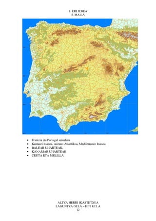8. ERLIEBEA
                                  5. MAILA




•   Frantzia eta Portugal seinalatu
•   Kantauri Itsasoa, Azeano Atlantikoa, Mediterraneo Itsasoa
•   BALEAR UHARTEAK.
•   KANARIAR UHARTEAK
•   CEUTA ETA MELILLA




                       ALTZA HERRI IKASTETXEA
                      LAGUNTZA GELA – HIPI GELA
                                 12
 