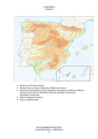 8. ERLIEBEA
                                  5. MAILA




•   Frantzia eta Portugal seinalatu
•   Kantauri Itsasoa, Azeano Atlantikoa, Mediterraneo Itsasoa
•   Pirinioak, Euskal Mendiak, Iberiar Mendikatea, Kantabriar mendikatea, SIStema
    Zentrala, Sierra Morena, Mendikate Betikoak, Iparaldeko Azpimeseta,
    Hegoaldeko Azpimeseta.
•   Balear eta Kanariar uharteak.
•   Zeuta eta Melilla hiriak




                       ALTZA HERRI IKASTETXEA
                      LAGUNTZA GELA – HIPI GELA
                                 13
 