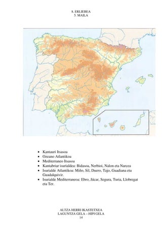 8. ERLIEBEA
                       5. MAILA




• Kantauri Itsasoa
• Ozeano Atlantikoa
• Mediterraneo Itsasoa
• Kantabriar isurialdea: Bidasoa, Nerbioi, Nalon eta Narcea
• Isurialde Atlantikoa: Miño, Sil, Duero, Tajo, Guadiana eta
  Guadalquivir.
• Isurialde Mediterraneoa: Ebro, Júcar, Segura, Turia, Llobregat
  eta Ter.




             ALTZA HERRI IKASTETXEA
            LAGUNTZA GELA – HIPI GELA
                       14
 