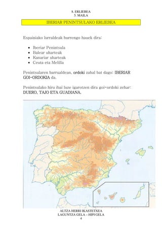 8. ERLIEBEA
                             5. MAILA

             IBERIAR PENINTSULAKO ERLIEBEA



Espainiako lurraldeak hurrengo hauek dira:

  •   Iberiar Penintsula
  •   Balear uharteak
  •   Kanariar uharteak
  •   Ceuta eta Melilla

Penintsularen barrualdean, ordoki zabal bat dago: IBERIAR
GOI-
GOI-ORDOKIA da.

Penintsulako hiru ibai luze igarotzen dira goi-ordoki zehar:
DUERO, TAJO ETA GUADIANA.




                    ALTZA HERRI IKASTETXEA
                   LAGUNTZA GELA – HIPI GELA
                              4
 