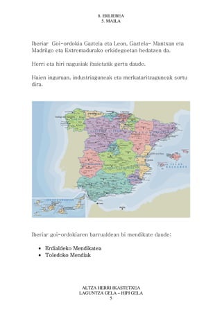 8. ERLIEBEA
                             5. MAILA




Iberiar Goi-ordokia Gaztela eta Leon, Gaztela- Mantxan eta
Madrilgo eta Extremadurako erkidegoetan hedatzen da.

Herri eta hiri nagusiak ibaietatik gertu daude.

Haien inguruan, industriaguneak eta merkataritzaguneak sortu
dira.




Iberiar goi-ordokiaren barrualdean bi mendikate daude:

  • Erdialdeko Mendikatea
    Erdialdeko
  • Toledoko Mendiak




                    ALTZA HERRI IKASTETXEA
                   LAGUNTZA GELA – HIPI GELA
                              5
 