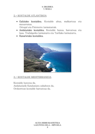 8. ERLIEBEA
                            5. MAILA


2.- KOSTALDE ATLANTIKOA

  • Galiziako kostaldea Kostalde altua, malkartsua eta
               kostaldea.
    muxarratua.
    Ortegal eta Finisterre lurmuturrak.
  • Andaluziako kostaldea. Kostalde baxua, hareatsua eta
    laua. Trafalgarko lurmuturra eta Tarifako lurmuturra.
  • Kanarietako kostaldea
                 kostaldea.




3.- KOSTALDE MEDITERRANEOA

Kostalde luzeena da.
Andaluziatik Kataluniara zabaltzen da.
Orokorrean kostalde hareatsua da.




                    ALTZA HERRI IKASTETXEA
                   LAGUNTZA GELA – HIPI GELA
                              8
 