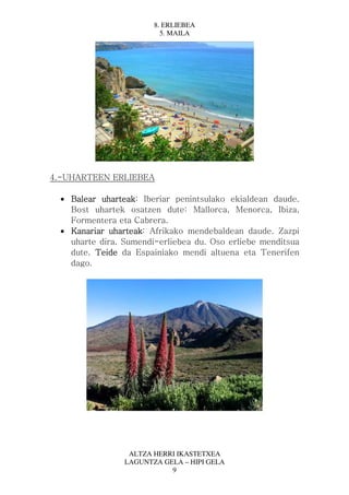 8. ERLIEBEA
                          5. MAILA




4.-UHARTEEN ERLIEBEA

  • Balear uharteak Iberiar penintsulako ekialdean daude.
           uharteak:
    Bost uhartek osatzen dute: Mallorca, Menorca, Ibiza,
    Formentera eta Cabrera.
  • Kanariar uharteak Afrikako mendebaldean daude. Zazpi
              uharteak:
    uharte dira. Sumendi-erliebea du. Oso erliebe menditsua
    dute. Teide da Espainiako mendi altuena eta Tenerifen
    dago.




                  ALTZA HERRI IKASTETXEA
                 LAGUNTZA GELA – HIPI GELA
                            9
 