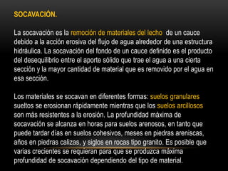 SOCAVACIÓN.
La socavación es la remoción de materiales del lecho de un cauce
debido a la acción erosiva del flujo de agua alrededor de una estructura
hidráulica. La socavación del fondo de un cauce definido es el producto
del desequilibrio entre el aporte sólido que trae el agua a una cierta
sección y la mayor cantidad de material que es removido por el agua en
esa sección.
Los materiales se socavan en diferentes formas: suelos granulares
sueltos se erosionan rápidamente mientras que los suelos arcillosos
son más resistentes a la erosión. La profundidad máxima de
socavación se alcanza en horas para suelos arenosos, en tanto que
puede tardar días en suelos cohesivos, meses en piedras areniscas,
años en piedras calizas, y siglos en rocas tipo granito. Es posible que
varias crecientes se requieran para que se produzca máxima
profundidad de socavación dependiendo del tipo de material.
 
