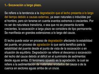 1.- Socavación a largo plazo.
Se refiere a la tendencia a la degradación que el lecho presenta a lo largo
del tiempo debido a causas externas, ya sean naturales o inducidas por
el hombre, pero sin tenerse en cuenta eventos extremos o crecientes. Por
no ser de naturaleza transitoria, o sea que no se presenta durante
crecientes, la socavación a largo plazo se considera de tipo permanente.
Se manifiesta en grandes extensiones a lo largo del cauce.
El lecho puede estar en proceso de degradación afectando la estabilidad
del puente, en proceso de agradación lo que sería benéfico para la
estabilidad del puente desde el punto de vista de la socavación o en
situación de equilibrio. Degradación se refiere al descenso o socavación
del lecho del cauce debido al déficit en el suministro de sedimentos
desde aguas arriba. El fenómeno opuesto es la agradación, la cual se
refiere a la sedimentación de materiales erodados del cauce o de la
cuenca en sectores aguas arriba de un cruce.
 