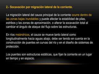 2.- Socavación por migración lateral de la corriente.
La migración lateral del cauce principal de la corriente ocurre dentro de
las zonas bajas inundables y puede afectar la estabilidad de pilas,
estribos y las zonas de aproximación, o alterar la socavación total al
cambiar el ángulo de ataque del flujo sobre las estructuras.
En ríos meándricos, el cauce se mueve tanto lateral como
longitudinalmente hacia aguas abajo, debe ser tenido en cuenta en la
construcción de puentes en curvas del río y en el diseño de sistemas de
protección.
Los puentes son estructuras estáticas, que fijan la corriente en un lugar
en tiempo y en espacio.
 