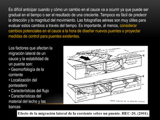 Es difícil anticipar cuando y cómo un cambio en el cauce va a ocurrir ya que puede ser
gradual en el tiempo o ser el resultado de una creciente. Tampoco es fácil de predecir
la dirección y la magnitud del movimiento. Las fotografías aéreas son muy útiles para
evaluar estos cambios a través del tiempo. Es importante, al menos, considerar
cambios potenciales en el cauce a la hora de diseñar nuevos puentes o proyectar
medidas de control para puentes existentes.
Los factores que afectan la
migración lateral de un
cauce y la estabilidad de
un puente son:
• Geomorfología de la
corriente
• Localización del
ponteadero
• Características del flujo
• Características del
material del lecho y las
bancas
 