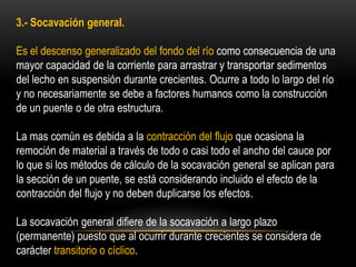 3.- Socavación general.
Es el descenso generalizado del fondo del río como consecuencia de una
mayor capacidad de la corriente para arrastrar y transportar sedimentos
del lecho en suspensión durante crecientes. Ocurre a todo lo largo del río
y no necesariamente se debe a factores humanos como la construcción
de un puente o de otra estructura.
La mas común es debida a la contracción del flujo que ocasiona la
remoción de material a través de todo o casi todo el ancho del cauce por
lo que si los métodos de cálculo de la socavación general se aplican para
la sección de un puente, se está considerando incluido el efecto de la
contracción del flujo y no deben duplicarse los efectos.
La socavación general difiere de la socavación a largo plazo
(permanente) puesto que al ocurrir durante crecientes se considera de
carácter transitorio o cíclico.
 