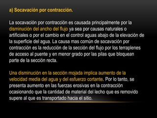 a) Socavación por contracción.
La socavación por contracción es causada principalmente por la
disminución del ancho del flujo ya sea por causas naturales o
artificiales o por el cambio en el control aguas abajo de la elevación de
la superficie del agua. La causa mas común de socavación por
contracción es la reducción de la sección del flujo por los terraplenes
de acceso al puente y en menor grado por las pilas que bloquean
parte de la sección recta.
Una disminución en la sección mojada implica aumento de la
velocidad media del agua y del esfuerzo cortante. Por lo tanto, se
presenta aumento en las fuerzas erosivas en la contracción
ocasionando que la cantidad de material del lecho que es removido
supere al que es transportado hacia el sitio.
 