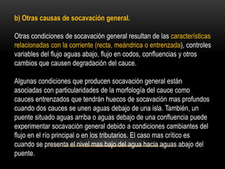 b) Otras causas de socavación general.
Otras condiciones de socavación general resultan de las características
relacionadas con la corriente (recta, meándrica o entrenzada), controles
variables del flujo aguas abajo, flujo en codos, confluencias y otros
cambios que causen degradación del cauce.
Algunas condiciones que producen socavación general están
asociadas con particularidades de la morfología del cauce como
cauces entrenzados que tendrán huecos de socavación mas profundos
cuando dos cauces se unen aguas debajo de una isla. También, un
puente situado aguas arriba o aguas debajo de una confluencia puede
experimentar socavación general debido a condiciones cambiantes del
flujo en el río principal o en los tributarios. El caso mas crítico es
cuando se presenta el nivel mas bajo del agua hacia aguas abajo del
puente.
 