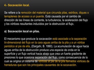 4.- Socavación local.
Se refiere a la remoción del material que circunda pilas, estribos, diques o
terraplenes de acceso a un puente. Está causada por el cambio de
dirección de las líneas de corriente, la turbulencia, la aceleración del flujo
y los vórtices resultantes inducidos por la obstrucción al flujo.
a) Socavación local en pilas.
El mecanismo que produce la socavación está asociado a la separación
tri-dimensional del flujo en la cara aguas arriba de la pila y a un vórtice
periódico al pie de ella, (Dargahi, B. 1990). La acumulación de agua hacia
aguas arriba de la obstrucción produce una especie de onda en la
superficie y un flujo vertical hacia abajo que crea un fuerte gradiente de
presiones lo que ocasiona separación del flujo, como consecuencia de lo
cual se origina un sistema de vórtices al pie de la pila llamados vórtices de
herraduras que son los principales causantes de la socavación.
 