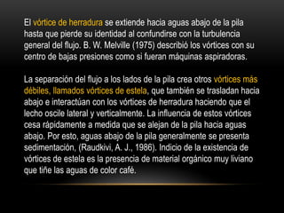 El vórtice de herradura se extiende hacia aguas abajo de la pila
hasta que pierde su identidad al confundirse con la turbulencia
general del flujo. B. W. Melville (1975) describió los vórtices con su
centro de bajas presiones como si fueran máquinas aspiradoras.
La separación del flujo a los lados de la pila crea otros vórtices más
débiles, llamados vórtices de estela, que también se trasladan hacia
abajo e interactúan con los vórtices de herradura haciendo que el
lecho oscile lateral y verticalmente. La influencia de estos vórtices
cesa rápidamente a medida que se alejan de la pila hacia aguas
abajo. Por esto, aguas abajo de la pila generalmente se presenta
sedimentación, (Raudkivi, A. J., 1986). Indicio de la existencia de
vórtices de estela es la presencia de material orgánico muy liviano
que tiñe las aguas de color café.
 
