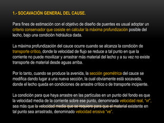 1.- SOCAVACIÓN GENERAL DEL CAUSE.
Para fines de estimación con el objetivo de diseño de puentes es usual adoptar un
criterio conservador que cosiste en calcular la máxima profundización posible del
lecho, bajo una condición hidráulica dada.
La máxima profundización del cauce ocurre cuando se alcanza la condición de
transporte crítico, donde la velocidad de flujo se reduce a tal punto en que la
corriente no puede movilizar y arrastrar más material del lecho y a su vez no existe
transporte de material desde aguas arriba.
Por lo tanto, cuando se produce la avenida, la sección geométrica del cauce se
modifica dando lugar a una nueva sección, la cual obviamente está socavada,
donde el lecho queda en condiciones de arrastre crítico o de transporte incipiente.
La condición para que haya arrastre en las partículas en un punto del fondo es que
la velocidad media de la corriente sobre ese punto, denominada velocidad real, “vr”,
sea más que la velocidad media que se requiere para que el material existente en
tal punto sea arrastrado, denominado velocidad erosiva “ve”.
 