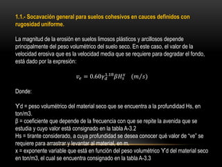 1.1.- Socavación general para suelos cohesivos en cauces definidos con
rugosidad uniforme.
La magnitud de la erosión en suelos limosos plásticos y arcillosos depende
principalmente del peso volumétrico del suelo seco. En este caso, el valor de la
velocidad erosiva que es la velocidad media que se requiere para degradar el fondo,
está dado por la expresión:
𝑣𝑒 = 0.60𝛾 𝑑
1.18
𝛽𝐻𝑠
𝑥 (𝑚 𝑠)
Donde:
ϒd = peso volumétrico del material seco que se encuentra a la profundidad Hs, en
ton/m3.
β = coeficiente que depende de la frecuencia con que se repite la avenida que se
estudia y cuyo valor está consignado en la tabla A-3.2
Hs = tirante considerado, a cuya profundidad se desea conocer qué valor de “ve” se
requiere para arrastrar y levantar al material, en m.
x = exponente variable que está en función del peso volumétrico ϒd del material seco
en ton/m3, el cual se encuentra consignado en la tabla A-3.3
 