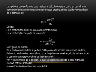 La hipótesis que se formula para realizar el cálculo es que el gasto en cada franja
permanece constante mientras dura el proceso erosivo, con lo cual la velocidad real
de la corriente es:
𝑣𝑟 =
𝛼𝐻 𝑜
5/3
𝐻𝑠
Donde:
Ho = profundidad antes de la erosión (tirante inicial).
Hs = profundidad después de la erosión.
𝛼 =
𝑄 𝑑
𝜇𝐵𝑒 𝐻 𝑚
5/3
Qd = gasto de diseño
Be = ancho efectivo de la superficie del líquido en la sección transversal; es decir,
del ancho total se descuenta el ancho de las pilas cuando el ángulo de incidencia de
la corriente con respecto al eje de la pila es de 0°.
Hm = tirante medio de la sección, el cual se obtiene dividiendo el área hidráulica
efectiva entre el ancho Be.
μ = coeficiente de contracción, tabla A-3.4
 