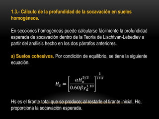 1.3.- Cálculo de la profundidad de la socavación en suelos
homogéneos.
En secciones homogéneas puede calcularse fácilmente la profundidad
esperada de socavación dentro de la Teoría de Lischtvan-Lebediev a
partir del análisis hecho en los dos párrafos anteriores.
a) Suelos cohesivos. Por condición de equilibrio, se tiene la siguiente
ecuación.
𝐻𝑠 =
𝛼𝐻 𝑜
5/3
0.60𝛽𝛾 𝑑
1.18
1
1+𝑥
Hs es el tirante total que se produce; al restarle el tirante inicial, Ho,
proporciona la socavación esperada.
 