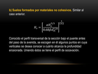 b) Suelos formados por materiales no cohesivos. Similar al
caso anterior.
𝐻𝑠 =
𝛼𝐻 𝑜
5/3
0.68𝛽𝑑 𝑚
0.28
1
1+𝑥
Conocido el perfil transversal de la sección bajo el puente antes
del paso de la avenida, se escogen en él algunos puntos en cuya
verticales se desea conocer a cuánto alcanza la profundidad
erosionada. Uniendo éstos se tiene el perfil de socavación.
 
