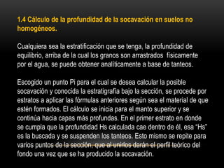 1.4 Cálculo de la profundidad de la socavación en suelos no
homogéneos.
Cualquiera sea la estratificación que se tenga, la profundidad de
equilibrio, arriba de la cual los granos son arrastrados físicamente
por el agua, se puede obtener analíticamente a base de tanteos.
Escogido un punto Pi para el cual se desea calcular la posible
socavación y conocida la estratigrafía bajo la sección, se procede por
estratos a aplicar las fórmulas anteriores según sea el material de que
estén formados. El cálculo se inicia para el manto superior y se
continúa hacia capas más profundas. En el primer estrato en donde
se cumpla que la profundidad Hs calculada cae dentro de él, esa “Hs”
es la buscada y se suspenden los tanteos. Esto mismo se repite para
varios puntos de la sección, que al unirlos darán el perfil teórico del
fondo una vez que se ha producido la socavación.
 