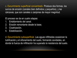 c. Escurrimiento superficial concentrado. Produce dos formas, los
surcos de erosión (canales bien definidos y pequeños), y las
cárcavas, que son canales o zanjones de mayor magnitud.
El proceso se da en cuatro etapas:
1. Entallamiento del canal.
2. Erosión remontante desde la base.
3. Cicatrización.
4. Estabilización.
d. Escurrimiento subsuperficial. Las aguas infiltradas ocasionan la
tubificación y el sifonamiento del suelo, formando cavidades, en
donde la fuerza de infiltración ha superado la resistencia del suelo.
 