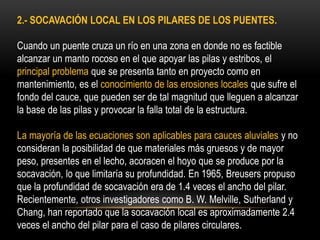 2.- SOCAVACIÓN LOCAL EN LOS PILARES DE LOS PUENTES.
Cuando un puente cruza un río en una zona en donde no es factible
alcanzar un manto rocoso en el que apoyar las pilas y estribos, el
principal problema que se presenta tanto en proyecto como en
mantenimiento, es el conocimiento de las erosiones locales que sufre el
fondo del cauce, que pueden ser de tal magnitud que lleguen a alcanzar
la base de las pilas y provocar la falla total de la estructura.
La mayoría de las ecuaciones son aplicables para cauces aluviales y no
consideran la posibilidad de que materiales más gruesos y de mayor
peso, presentes en el lecho, acoracen el hoyo que se produce por la
socavación, lo que limitaría su profundidad. En 1965, Breusers propuso
que la profundidad de socavación era de 1.4 veces el ancho del pilar.
Recientemente, otros investigadores como B. W. Melville, Sutherland y
Chang, han reportado que la socavación local es aproximadamente 2.4
veces el ancho del pilar para el caso de pilares circulares.
 