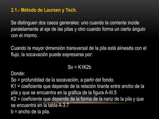2.1.- Método de Laursen y Toch.
Se distinguen dos casos generales: uno cuando la corriente incide
paralelamente al eje de las pilas y otro cuando forma un cierto ángulo
con el mismo.
Cuando la mayor dimensión transversal de la pila está alineada con el
flujo, la socavación puede expresarse por:
So = K1K2b
Donde:
So = profundidad de la socavación, a partir del fondo.
K1 = coeficiente que depende de la relación tirante entre ancho de la
pila y que se encuentra en la gráfica de la figura A-III.5
K2 = coeficiente que depende de la forma de la nariz de la pila y que
se encuentra en la tabla A-3.7
b = ancho de la pila.
 