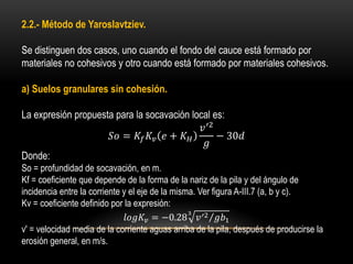 2.2.- Método de Yaroslavtziev.
Se distinguen dos casos, uno cuando el fondo del cauce está formado por
materiales no cohesivos y otro cuando está formado por materiales cohesivos.
a) Suelos granulares sin cohesión.
La expresión propuesta para la socavación local es:
𝑆𝑜 = 𝐾𝑓 𝐾𝑣 𝑒 + 𝐾 𝐻
𝑣′2
𝑔
− 30𝑑
Donde:
So = profundidad de socavación, en m.
Kf = coeficiente que depende de la forma de la nariz de la pila y del ángulo de
incidencia entre la corriente y el eje de la misma. Ver figura A-III.7 (a, b y c).
Kv = coeficiente definido por la expresión:
𝑙𝑜𝑔𝐾𝑣 = −0.28 𝑣′2 𝑔𝑏1
3
v' = velocidad media de la corriente aguas arriba de la pila, después de producirse la
erosión general, en m/s.
 