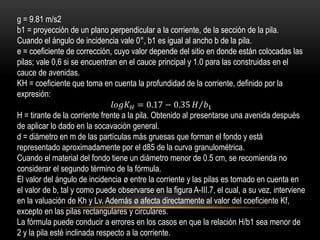 g = 9.81 m/s2
b1 = proyección de un plano perpendicular a la corriente, de la sección de la pila.
Cuando el ángulo de incidencia vale 0°, b1 es igual al ancho b de la pila.
e = coeficiente de corrección, cuyo valor depende del sitio en donde están colocadas las
pilas; vale 0,6 si se encuentran en el cauce principal y 1.0 para las construidas en el
cauce de avenidas.
KH = coeficiente que toma en cuenta la profundidad de la corriente, definido por la
expresión:
𝑙𝑜𝑔𝐾 𝐻 = 0.17 − 0.35 𝐻 𝑏1
H = tirante de la corriente frente a la pila. Obtenido al presentarse una avenida después
de aplicar lo dado en la socavación general.
d = diámetro en m de las partículas más gruesas que forman el fondo y está
representado aproximadamente por el d85 de la curva granulométrica.
Cuando el material del fondo tiene un diámetro menor de 0.5 cm, se recomienda no
considerar el segundo término de la fórmula.
El valor del ángulo de incidencia ø entre la corriente y las pilas es tomado en cuenta en
el valor de b, tal y como puede observarse en la figura A-III.7, el cual, a su vez, interviene
en la valuación de Kh y Lv. Además ø afecta directamente al valor del coeficiente Kf,
excepto en las pilas rectangulares y circulares.
La fórmula puede conducir a errores en los casos en que la relación H/b1 sea menor de
2 y la pila esté inclinada respecto a la corriente.
 