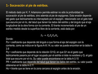 3.- Socavación al pie de estribos.
El método dado por K. F. Artamonov permite estimar no sólo la profundidad de
socavación al pie de estribos, sino además al pie de espigones. Esta erosión depende
del gasto que teóricamente es interceptado por el espigón, relacionado con el gato total
que escurre por el río, del talud que tienen los lados del estribo y del ángulo que el eje
longitudinal de la obra forma con la corriente. El tirante incrementado al pie de un
estribo medido desde la superficie libre de la corriente, está dada por:
𝑆 𝑇 = 𝑃𝑎 𝑃𝑞 𝑃𝑅 𝐻 𝑜
Donde:
Pa = coeficiente que depende del ángulo α que forma el eje del espigón con la
corriente, como se indica en la figura A-III.14; su valor se puede encontrar en la tabla A-
3.9
Pq = coeficiente que depende de la relación Q1/Q, en que Q1 es el gasto que
teóricamente pasaría por el lugar ocupado por el estribo si éste no existiera y Q, el gato
total que escurre por el río. Su valor puede encontrarse en la tabla A-3.10
PR = coeficiente que depende del talud que tienen los lados del estribo, su valor puede
obtenerse en la tabla A-3.11
Ho = tirante que se tiene en la zona cercana al espigón antes de la erosión.
 