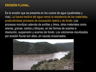EROSIÓN FLUVIAL.
Es la erosión que se presenta en los cursos de agua (quebradas y
ríos). La fuerza tractiva del agua vence la resistencia de los materiales,
produciéndose procesos de socavación lateral y de fondo. Los
procesos movilizan además de arcillas y limos, otros materiales como
arenas, gravas, cantos y bloques, en las formas de acarreo e
disolución, suspensión y acarreo de fondo. Los volúmenes movilizados
por erosión fluvial son altos, en cauces erosionados.
 