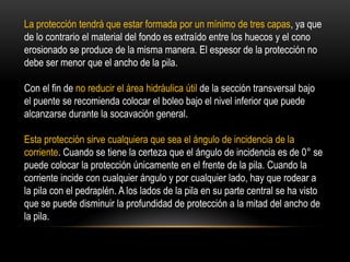 La protección tendrá que estar formada por un mínimo de tres capas, ya que
de lo contrario el material del fondo es extraído entre los huecos y el cono
erosionado se produce de la misma manera. El espesor de la protección no
debe ser menor que el ancho de la pila.
Con el fin de no reducir el área hidráulica útil de la sección transversal bajo
el puente se recomienda colocar el boleo bajo el nivel inferior que puede
alcanzarse durante la socavación general.
Esta protección sirve cualquiera que sea el ángulo de incidencia de la
corriente. Cuando se tiene la certeza que el ángulo de incidencia es de 0° se
puede colocar la protección únicamente en el frente de la pila. Cuando la
corriente incide con cualquier ángulo y por cualquier lado, hay que rodear a
la pila con el pedraplén. A los lados de la pila en su parte central se ha visto
que se puede disminuir la profundidad de protección a la mitad del ancho de
la pila.
 