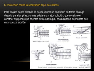 b) Protección contra la socavación al pie de estribos.
Para el caso de los estribos se puede utilizar un pedraplén en forma análoga
descrita para las pilas, aunque existe una mejor solución, que consiste en
construir espigones que orienten el flujo del agua, encauzándola de manera que
no produzca erosión.
 