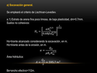 a) Socavación general.
Se empleará el criterio de Lischtvan-Levediev.
a.1) Estrato de arena fina poco limosa, de baja plasticidad, dm=0.7mm.
Suelos no cohesivos:
𝐻𝑠 =
𝛼𝐻 𝑜
5/3
0.68𝛽𝑑 𝑚
0.28
1
1+𝑥
Hs=tirante alcanzado considerando la socavación, en m.
Ho=tirante antes de la erosión, en m.
𝛼 =
𝑄 𝑑
𝜇𝐵𝑒 𝐻 𝑚
5/3
Área hidráulica:
𝐴 =
𝑄 𝑑
𝑣
= 595.7 𝑚2
Be=ancho efectivo=112m.
 